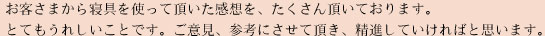 お客さまから寝具を使って頂いた感想を、たくさん頂いております。とてもうれしいことです。ご意見、参考にさせて頂き、精進していただければと思います。